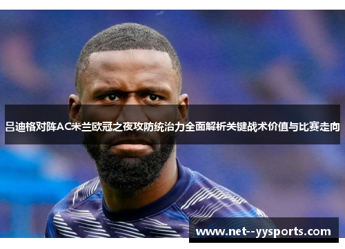 吕迪格对阵AC米兰欧冠之夜攻防统治力全面解析关键战术价值与比赛走向 吕迪格对阵AC米兰欧冠之夜攻防统治力全面解析关键战术价值与比赛走向